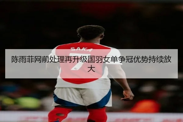 陈雨菲网前处理再升级国羽女单争冠优势持续放大